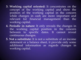 3. Working capital oriented: It concentrates on the
concept of the working capital and show the
position of the working capital in the concern
while changes in cash are more important and
relevant for financial management than the
working capital.
4. Periodic in nature: It only reveals the changes in
the working capital position in the concern
between to specific dates. It cannot reveal
continuous changes.
5. Not a substitute: It is not a substitute of an income
statement or a balance sheet, it provide only some
additional information as regards changes in
working capital.
 