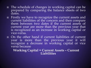  The schedule of changes in working capital can be
prepared by comparing the balance sheets of two
dates.
 Firstly we have to recognize the current assets and
current liabilities of the concern and then compare
them between two dates if the current assets of
current year are more than the previous year that
is recognized as an increase in working capital or
vice-versa.
 On the other hand if current liabilities of current
year is more than the previous year it will
recognize a decrease in working capital or vice
versa because
Working Capital = Current Assets – Current
Liabilities
 
