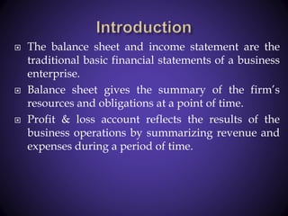  The balance sheet and income statement are the
traditional basic financial statements of a business
enterprise.
 Balance sheet gives the summary of the firm’s
resources and obligations at a point of time.
 Profit & loss account reflects the results of the
business operations by summarizing revenue and
expenses during a period of time.
 