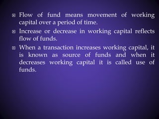  Flow of fund means movement of working
capital over a period of time.
 Increase or decrease in working capital reflects
flow of funds.
 When a transaction increases working capital, it
is known as source of funds and when it
decreases working capital it is called use of
funds.
 