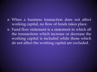 When a business transaction does not affect
working capital, no flow of funds takes place.
 Fund flow statement is a statement in which all
the transactions which increase or decrease the
working capital is included while those which
do not affect the working capital are excluded.
 