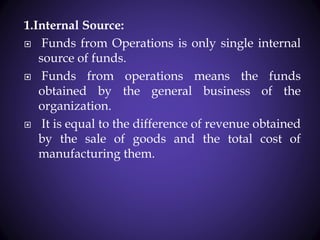 1.Internal Source:
 Funds from Operations is only single internal
source of funds.
 Funds from operations means the funds
obtained by the general business of the
organization.
 It is equal to the difference of revenue obtained
by the sale of goods and the total cost of
manufacturing them.
 