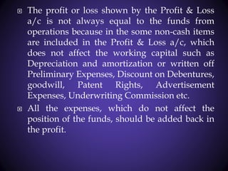  The profit or loss shown by the Profit & Loss
a/c is not always equal to the funds from
operations because in the some non-cash items
are included in the Profit & Loss a/c, which
does not affect the working capital such as
Depreciation and amortization or written off
Preliminary Expenses, Discount on Debentures,
goodwill, Patent Rights, Advertisement
Expenses, Underwriting Commission etc.
 All the expenses, which do not affect the
position of the funds, should be added back in
the profit.
 