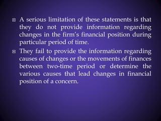 A serious limitation of these statements is that
they do not provide information regarding
changes in the firm’s financial position during
particular period of time.
 They fail to provide the information regarding
causes of changes or the movements of finances
between two-time period or determine the
various causes that lead changes in financial
position of a concern.
 