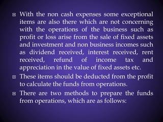  With the non cash expenses some exceptional
items are also there which are not concerning
with the operations of the business such as
profit or loss arise from the sale of fixed assets
and investment and non business incomes such
as dividend received, interest received, rent
received, refund of income tax and
appreciation in the value of fixed assets etc.
 These items should be deducted from the profit
to calculate the funds from operations.
 There are two methods to prepare the funds
from operations, which are as follows:
 
