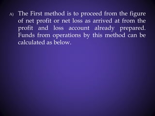 A) The First method is to proceed from the figure
of net profit or net loss as arrived at from the
profit and loss account already prepared.
Funds from operations by this method can be
calculated as below.
 