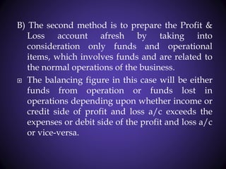 B) The second method is to prepare the Profit &
Loss account afresh by taking into
consideration only funds and operational
items, which involves funds and are related to
the normal operations of the business.
 The balancing figure in this case will be either
funds from operation or funds lost in
operations depending upon whether income or
credit side of profit and loss a/c exceeds the
expenses or debit side of the profit and loss a/c
or vice-versa.
 