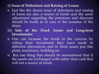 ii) Issue of Debenture and Raising of Loans:
 Just like the shares issue of debenture and raising
of loans are also a source of funds and the same
adjustment regarding the premium and discount
should be made as in case of the issuance of the
share.
iii) Sale of the Fixed Assets and Long-term
Investments:
 One can increase the funds in the concern by
selling their investment they have made in
different alternatives and in fixed assets just like
plant, machinery, building etc.
 But one thing that should be remembered that if
the assets are exchanged with rather than cash that
will not a source of funds.
 