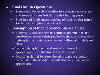 1) Funds lost in Operations:
 Sometimes the result of trading in a certain year is a loss
and some funds are lost during that trading period.
 Such loss of funds means outflow of funds so that item if
treated as an application of funds.
2) Redemption of the Preference Share Capital:
 A company can’t redeem its equity share within its life
time but can redeem their preference share as the result of
redemption of preference share an outflow of funds takes
place.
 So the redemption of the shares is written in the
application side of the funds flow statement.
 One thing should be remembered is that the premium
provided on the redemption will also considered as an
application.
 