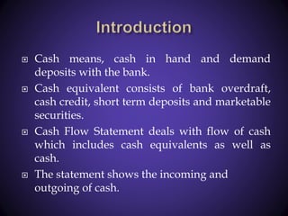  Cash means, cash in hand and demand
deposits with the bank.
 Cash equivalent consists of bank overdraft,
cash credit, short term deposits and marketable
securities.
 Cash Flow Statement deals with flow of cash
which includes cash equivalents as well as
cash.
 The statement shows the incoming and
outgoing of cash.
 
