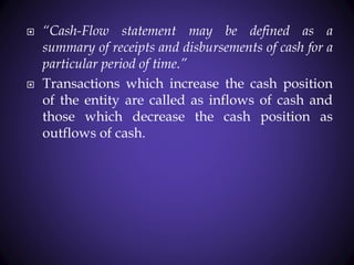  “Cash-Flow statement may be defined as a
summary of receipts and disbursements of cash for a
particular period of time.”
 Transactions which increase the cash position
of the entity are called as inflows of cash and
those which decrease the cash position as
outflows of cash.
 