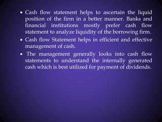  Cash flow statement helps to ascertain the liquid
position of the firm in a better manner. Banks and
financial institutions mostly prefer cash flow
statement to analyze liquidity of the borrowing firm.
 Cash flow Statement helps in efficient and effective
management of cash.
 The management generally looks into cash flow
statements to understand the internally generated
cash which is best utilized for payment of dividends.
 