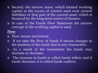  Second, the narrow sense, which termed working
capital as the excess of current asset over current
liabilities or that part of the current asset, which is
financed by the long-term source of finance.
 In case of the Funds Flow Statement the narrow
concept of the working capital is used.
Flow
 Flow means movement.
 If we take the flow of funds it means changes in
the position of the funds due to any transaction.
 As a result of the transaction the funds may
increase or decrease.
 The increase in funds is called funds inflow and if
funds decrease, it is called funds outflow.
 