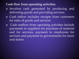 Cash flow from operating activities
 Involves cash generated by producing and
delivering goods and providing services.
 Cash inflow includes receipts from customers
for sales of goods and services
 Cash outflow from operating activities include
payments to suppliers for purchase of material
and for services, payment to employees for
services and payment to governments for taxes
and duties.
 