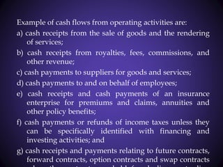 Example of cash flows from operating activities are:
a) cash receipts from the sale of goods and the rendering
of services;
b) cash receipts from royalties, fees, commissions, and
other revenue;
c) cash payments to suppliers for goods and services;
d) cash payments to and on behalf of employees;
e) cash receipts and cash payments of an insurance
enterprise for premiums and claims, annuities and
other policy benefits;
f) cash payments or refunds of income taxes unless they
can be specifically identified with financing and
investing activities; and
g) cash receipts and payments relating to future contracts,
forward contracts, option contracts and swap contracts
 