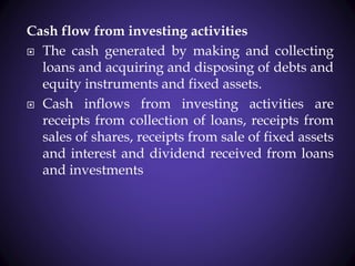 Cash flow from investing activities
 The cash generated by making and collecting
loans and acquiring and disposing of debts and
equity instruments and fixed assets.
 Cash inflows from investing activities are
receipts from collection of loans, receipts from
sales of shares, receipts from sale of fixed assets
and interest and dividend received from loans
and investments
 