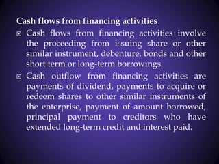 Cash flows from financing activities
 Cash flows from financing activities involve
the proceeding from issuing share or other
similar instrument, debenture, bonds and other
short term or long-term borrowings.
 Cash outflow from financing activities are
payments of dividend, payments to acquire or
redeem shares to other similar instruments of
the enterprise, payment of amount borrowed,
principal payment to creditors who have
extended long-term credit and interest paid.
 