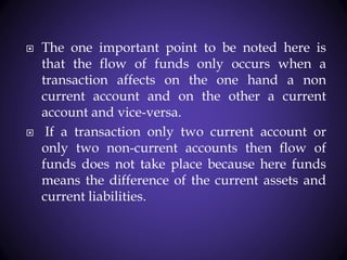  The one important point to be noted here is
that the flow of funds only occurs when a
transaction affects on the one hand a non
current account and on the other a current
account and vice-versa.
 If a transaction only two current account or
only two non-current accounts then flow of
funds does not take place because here funds
means the difference of the current assets and
current liabilities.
 