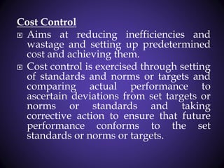 Cost Control
 Aims at reducing inefficiencies and
wastage and setting up predetermined
cost and achieving them.
 Cost control is exercised through setting
of standards and norms or targets and
comparing actual performance to
ascertain deviations from set targets or
norms or standards and taking
corrective action to ensure that future
performance conforms to the set
standards or norms or targets.
 