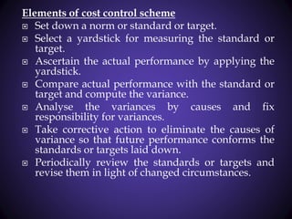 Elements of cost control scheme
 Set down a norm or standard or target.
 Select a yardstick for measuring the standard or
target.
 Ascertain the actual performance by applying the
yardstick.
 Compare actual performance with the standard or
target and compute the variance.
 Analyse the variances by causes and fix
responsibility for variances.
 Take corrective action to eliminate the causes of
variance so that future performance conforms the
standards or targets laid down.
 Periodically review the standards or targets and
revise them in light of changed circumstances.
 