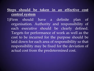 Steps should be taken in an effective cost
control system
1)Firm should have a definite plan of
organisation. Authority and responsibility of
each executive should be clearly defined.
Targets for performance of work as well as the
cost to be incurred for the purpose should be
laid down for each area of responsibility so that
responsibility may be fixed for the deviation of
actual cost from the predetermined cost.
 