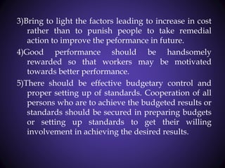 3)Bring to light the factors leading to increase in cost
rather than to punish people to take remedial
action to improve the peformance in future.
4)Good performance should be handsomely
rewarded so that workers may be motivated
towards better performance.
5)There should be effective budgetary control and
proper setting up of standards. Cooperation of all
persons who are to achieve the budgeted results or
standards should be secured in preparing budgets
or setting up standards to get their willing
involvement in achieving the desired results.
 