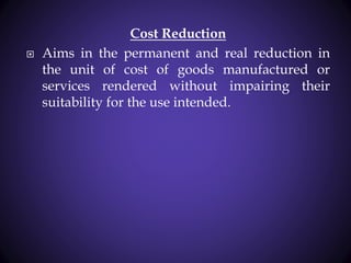 Cost Reduction
 Aims in the permanent and real reduction in
the unit of cost of goods manufactured or
services rendered without impairing their
suitability for the use intended.
 