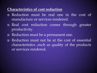 Characteristics of cost reduction
 Reduction must be real one in the cost of
manufacture or services rendered.
 Real cost reduction comes through greater
productivity.
 Reduction must be a permanent one.
 Reduction must not be at the cost of essential
characteristics ,such as quality of the products
or services rendered.
 