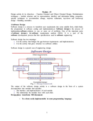 1
Module - IV
Design activity & its objectives – Function Oriented and Object Oriented Design- Modularization
techniques - module structure and its representation, interface and information hiding, categories,
specific techniques to accommodate change, stepwise refinement, top-down and bottom-up
design - Handling anomalies.
1.Software Design
Software design is a process to transform user requirements into some suitable form, which helps
the programmer in software coding and implementation.or Software design is the process of
implementing software solutions to one or more set of problems. One of the important parts
of software design is the software requirements analysis (SRA). It is a part of the
software development process that lists specifications used in software engineering.
Software design has two meanings:
1. It is the activity that bridges the gap between requirements and implementation.
2. It is the activity that gives structure to a software artifact.
Software design is a special case of engineering design.
The output of the software design activity is a software design in the form of a system
decomposition into modules that specifies:
1. The interface and implementation of each module.
2. The relationship the modules have with each other.
Designphase transforms SRS document:
– To a form easily implementable in some programming language.
 