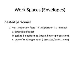 Work Spaces (Envelopes)
Seated personnel
1. Most important factor in this position is arm reach
a. direction of reach
b. task to be performed (grasp, fingertip operation)
c. type of reaching motion (restricted/unrestricted)
 