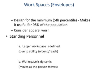 – Design for the minimum (5th percentile) - Makes
it useful for 95% of the population
– Consider apparel worn
• Standing Personnel
Work Spaces (Envelopes)
a. Larger workspace is defined
(due to ability to bend/reach)
b. Workspace is dynamic
(moves as the person moves)
 