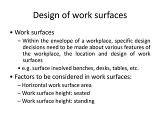 Design of work surfaces
• Work surfaces
– Within the envelope of a workplace, specific design
decisions need to be made about various features of
the workplace, the location and design of work
surfaces
• e.g. surface involved benches, desks, tables, etc.
• Factors to be considered in work surfaces:
– Horizontal work surface area
– Work surface height: seated
– Work surface height: standing
 