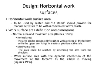 Design: Horizontal work
surfaces
• Horizontal work surface area
– To be used by seated and “sit stand” should provide for
manual activities to be within convenient arm’s reach.
• Work surface area definition and dimensions
– Normal area and maximum area (Barnes, 1963)
• Normal area:
– The area can be conveniently reached with a sweep of the forearm
while the upper arm hangs in a natural position at the side.
• Maximum area:
– The area could be reached by extending the arm from the
shoulder.
– Work surface area with the dynamic interaction of the
movement of the forearm as the elbow is moving
(Squires,1956).
 