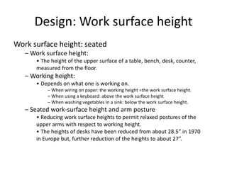 Design: Work surface height
Work surface height: seated
– Work surface height:
• The height of the upper surface of a table, bench, desk, counter,
measured from the floor.
– Working height:
• Depends on what one is working on.
– When wiring on paper: the working height =the work surface height.
– When using a keyboard: above the work surface height
– When washing vegetables in a sink: below the work surface height.
– Seated work-surface height and arm posture
• Reducing work surface heights to permit relaxed postures of the
upper arms with respect to working height.
• The heights of desks have been reduced from about 28.5” in 1970
in Europe but, further reduction of the heights to about 27”.
 