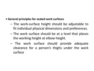 • General principles for seated work surfaces
– The work-surface height should be adjustable to
fit individual physical dimensions and preferences.
– The work surface should be at a level that places
the working height at elbow height.
– The work surface should provide adequate
clearance for a person’s thighs under the work
surface
 