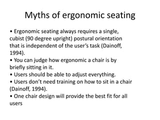 Myths of ergonomic seating
• Ergonomic seating always requires a single,
cubist (90 degree upright) postural orientation
that is independent of the user’s task (Dainoff,
1994).
• You can judge how ergonomic a chair is by
briefly sitting in it.
• Users should be able to adjust everything.
• Users don’t need training on how to sit in a chair
(Dainoff, 1994).
• One chair design will provide the best fit for all
users
 