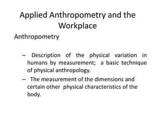 Applied Anthropometry and the
Workplace
Anthropometry
– Description of the physical variation in
humans by measurement; a basic technique
of physical anthropology.
– The measurement of the dimensions and
certain other physical characteristics of the
body.
 