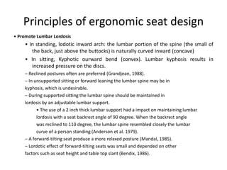 Principles of ergonomic seat design
• Promote Lumbar Lordosis
• In standing, lodotic inward arch: the lumbar portion of the spine (the small of
the back, just above the buttocks) is naturally curved inward (concave)
• In sitting, Kyphotic ourward bend (convex). Lumbar kyphosis results in
increased pressure on the discs.
– Reclined postures often are preferred (Grandjean, 1988).
– In unsupported sitting or forward leaning the lumbar spine may be in
kyphosis, which is undesirable.
– During supported sitting the lumbar spine should be maintained in
lordosis by an adjustable lumbar support.
• The use of a 2 inch thick lumbar support had a impact on maintaining lumbar
lordosis with a seat backrest angle of 90 degree. When the backrest angle
was reclined to 110 degree, the lumbar spine resembled closely the lumbar
curve of a person standing (Anderson et al. 1979).
– A forward-tilting seat produce a more relaxed posture (Mandal, 1985).
– Lordotic effect of forward-tilting seats was small and depended on other
factors such as seat height and table top slant (Bendix, 1986).
 
