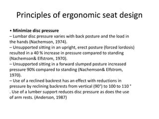 Principles of ergonomic seat design
• Minimize disc pressure
– Lumbar disc pressure varies with back posture and the load in
the hands (Nachemson, 1974).
– Unsupported sitting in an upright, erect posture (forced lordosis)
resulted in a 40 % increase in pressure compared to standing
(Nachemson& Elfstrom, 1970).
– Unsupported sitting in a forward slumped posture increased
pressure 90% compared to standing (Nachemson& Elfstrom,
1970).
– Use of a reclined backrest has an effect with reductions in
pressure by reclining backrests from vertical (90°) to 100 to 110 °
. Use of a lumber support reduces disc pressure as does the use
of arm rests. (Anderson, 1987)
 