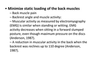 • Minimize static loading of the back muscles
– Back muscle pain
– Backrest angle and muscle activity:
– Muscular activity as measured by electromyography
(EMG) is similar when standing or witting. EMG
activity decreases when sitting in a forward slumped
posture, even though maximum pressure on the discs
(Anderson, 1987).
– A reduction in muscular activity in the back when the
backrest was reclines up to 110 degree (Anderson,
1987).
 
