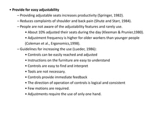 • Provide for easy adjustability
– Providing adjustable seats increases productivity (Springer, 1982).
– Reduces complaints of shoulder and back pain (Shute and Starr, 1984).
– People are not aware of the adjustability features and rarely use.
• About 10% adjusted their seats during the day (Kleeman & Prunier,1980).
• Adjustment frequency is higher for older workers than younger people
(Coleman et al., Ergonomics,1998).
– Guidelines for increasing the use (Lueder, 1986):
• Controls can be easily reached and adjusted
• Instructions on the furniture are easy to understand
• Controls are easy to find and interpret
• Tools are not necessary.
• Controls provide immediate feedback
• The direction of operation of controls is logical and consistent
• Few motions are required.
• Adjustments require the use of only one hand.
 