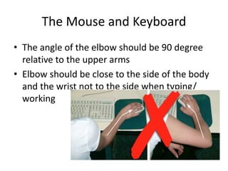 The Mouse and Keyboard
• The angle of the elbow should be 90 degree
relative to the upper arms
• Elbow should be close to the side of the body
and the wrist not to the side when typing/
working
 