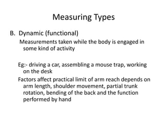 Measuring Types
B. Dynamic (functional)
Measurements taken while the body is engaged in
some kind of activity
Eg:- driving a car, assembling a mouse trap, working
on the desk
Factors affect practical limit of arm reach depends on
arm length, shoulder movement, partial trunk
rotation, bending of the back and the function
performed by hand
 