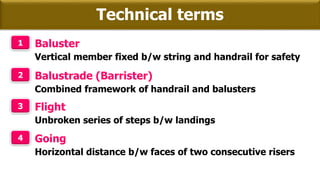 Technical terms
1 Baluster
Vertical member fixed b/w string and handrail for safety
2 Balustrade (Barrister)
Combined framework of handrail and balusters
3 Flight
Unbroken series of steps b/w landings
4 Going
Horizontal distance b/w faces of two consecutive risers
 