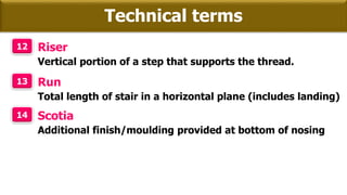 Technical terms
12 Riser
Vertical portion of a step that supports the thread.
13 Run
Total length of stair in a horizontal plane (includes landing)
14 Scotia
Additional finish/moulding provided at bottom of nosing
 
