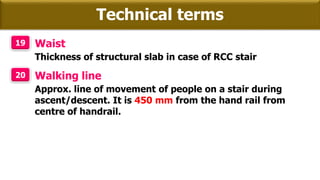 Technical terms
19 Waist
Thickness of structural slab in case of RCC stair
20 Walking line
Approx. line of movement of people on a stair during
ascent/descent. It is 450 mm from the hand rail from
centre of handrail.
 