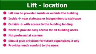 Lift can be provided inside or outside the building
Lift - location
Inside  near staircase or independent to staircase
Outside  with access to the building landing
Need to provide easy access for all building users
Not preferred at corners
Should give provision for future expansions, if any
Provides much comfort to the users
 