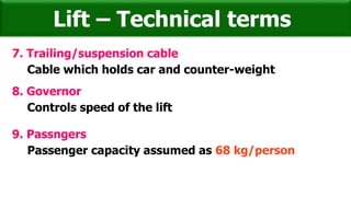 7. Trailing/suspension cable
Cable which holds car and counter-weight
Lift – Technical terms
8. Governor
Controls speed of the lift
9. Passngers
Passenger capacity assumed as 68 kg/person
 