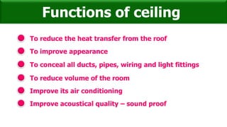 To reduce the heat transfer from the roof
Functions of ceiling
To improve appearance
To conceal all ducts, pipes, wiring and light fittings
To reduce volume of the room
Improve its air conditioning
Improve acoustical quality – sound proof
 