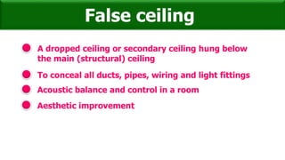 A dropped ceiling or secondary ceiling hung below
the main (structural) ceiling
False ceiling
To conceal all ducts, pipes, wiring and light fittings
Acoustic balance and control in a room
Aesthetic improvement
 